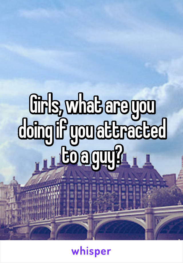 Girls, what are you doing if you attracted to a guy?