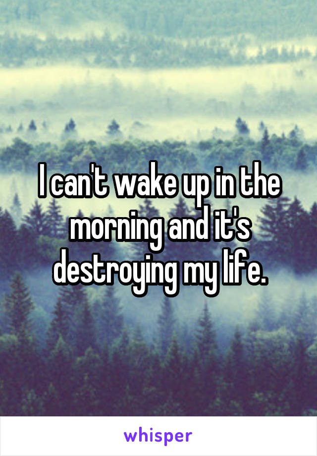 I can't wake up in the morning and it's destroying my life.