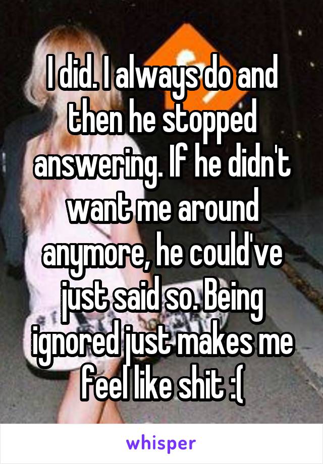 I did. I always do and then he stopped answering. If he didn't want me around anymore, he could've just said so. Being ignored just makes me feel like shit :(