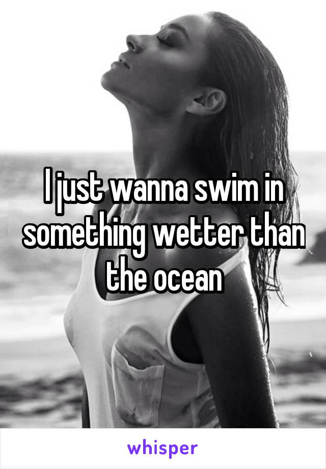 I just wanna swim in something wetter than the ocean