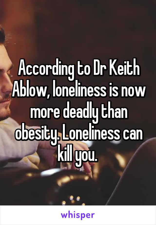 According to Dr Keith Ablow, loneliness is now more deadly than obesity. Loneliness can kill you. 