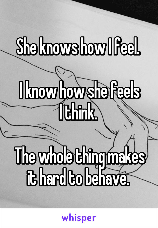 She knows how I feel. 

I know how she feels
I think. 

The whole thing makes it hard to behave. 