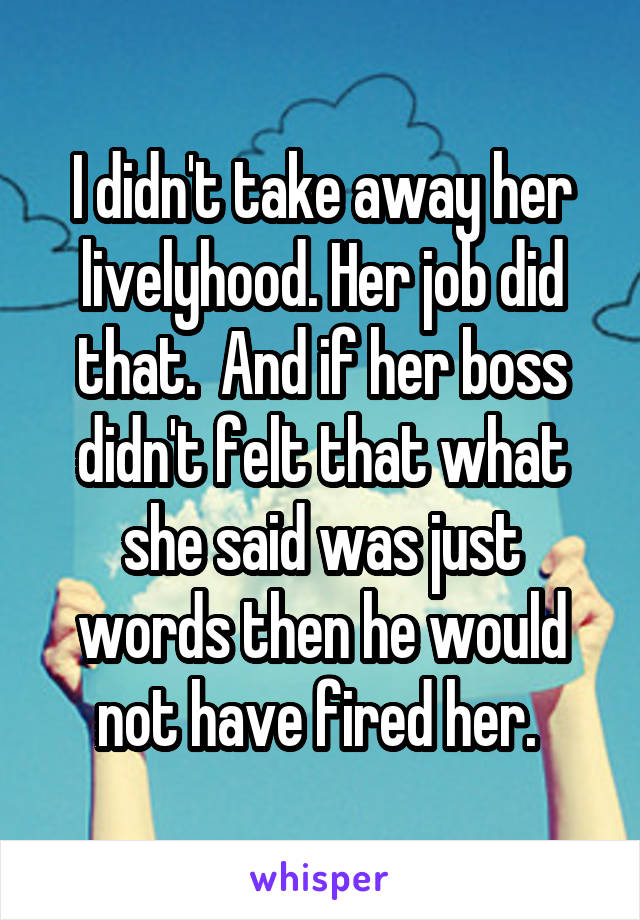 I didn't take away her livelyhood. Her job did that.  And if her boss didn't felt that what she said was just words then he would not have fired her. 