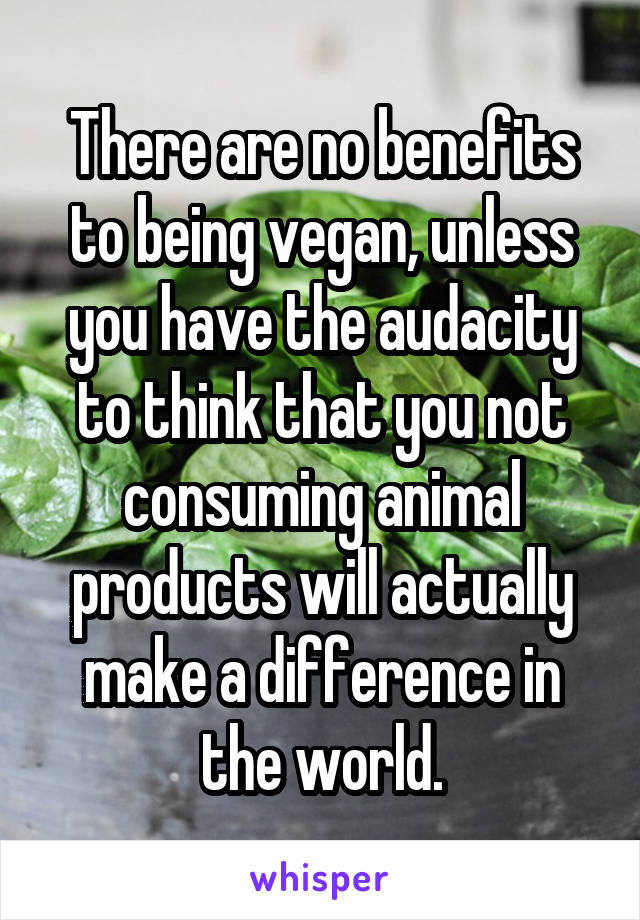 There are no benefits to being vegan, unless you have the audacity to think that you not consuming animal products will actually make a difference in the world.
