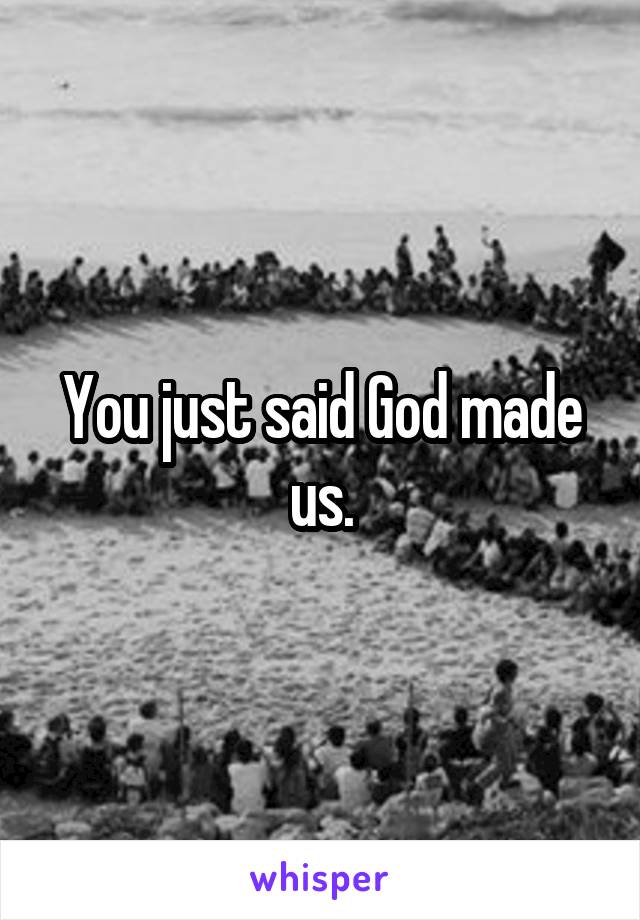 You just said God made us.