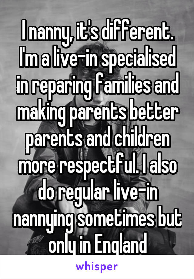 I nanny, it's different. I'm a live-in specialised in reparing families and making parents better parents and children more respectful. I also do regular live-in nannying sometimes but only in England