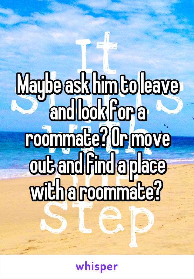 Maybe ask him to leave and look for a roommate? Or move out and find a place with a roommate? 