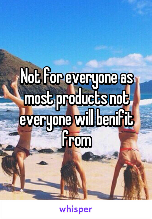 Not for everyone as most products not everyone will benifit from