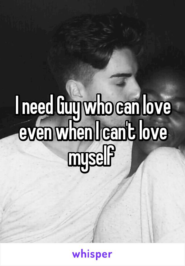 I need Guy who can love even when I can't love myself 
