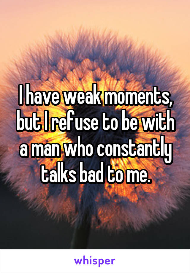 I have weak moments, but I refuse to be with a man who constantly talks bad to me.