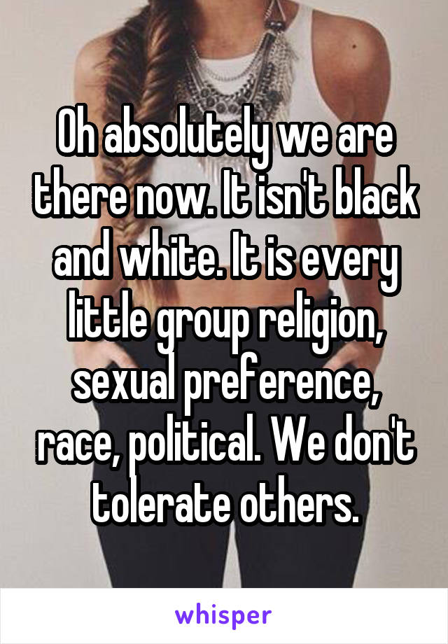 Oh absolutely we are there now. It isn't black and white. It is every little group religion, sexual preference, race, political. We don't tolerate others.