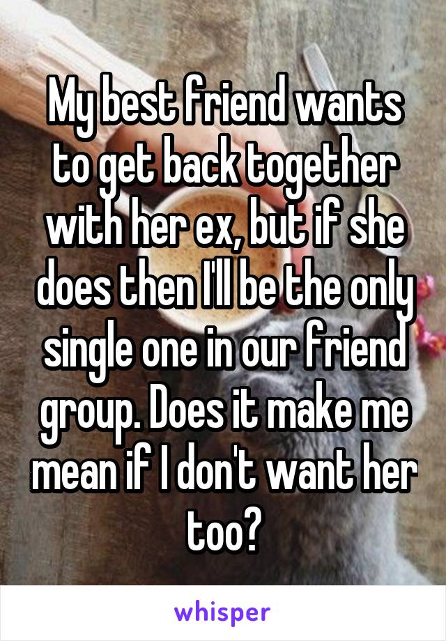 My best friend wants to get back together with her ex, but if she does then I'll be the only single one in our friend group. Does it make me mean if I don't want her too?