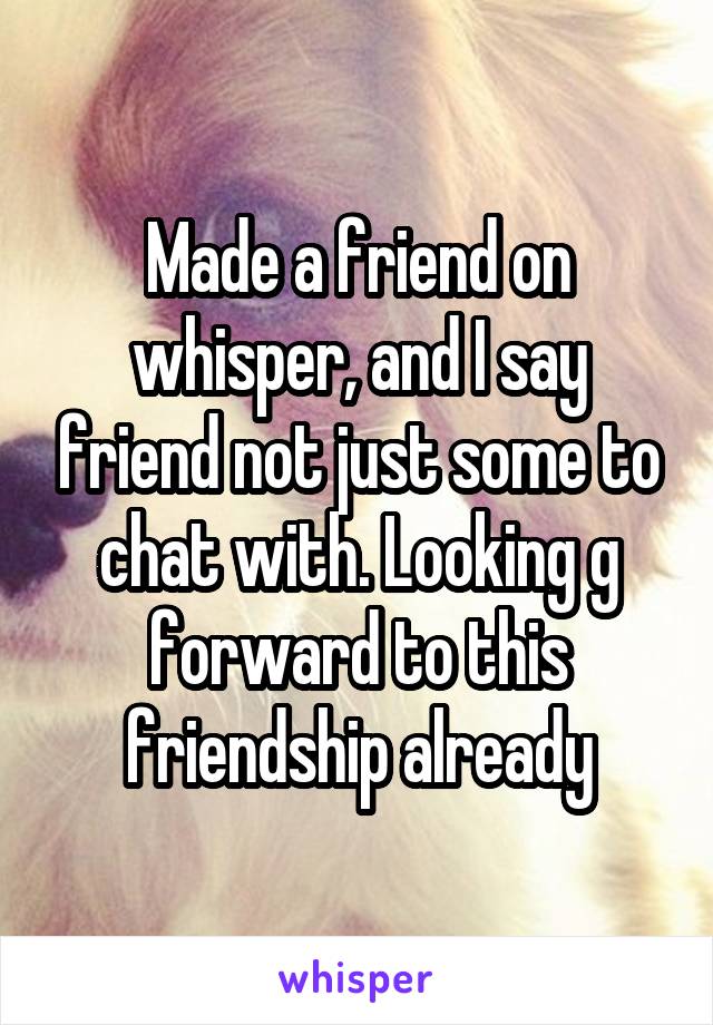 Made a friend on whisper, and I say friend not just some to chat with. Looking g forward to this friendship already