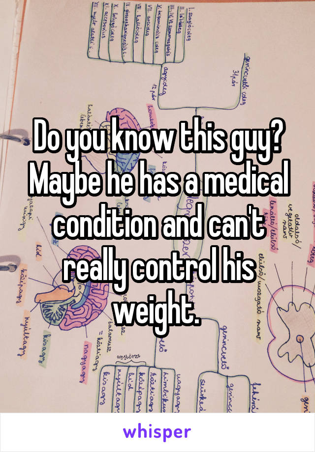 Do you know this guy? Maybe he has a medical condition and can't really control his weight. 