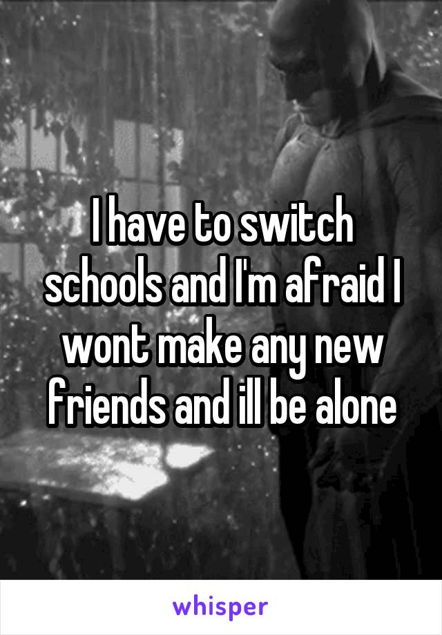 I have to switch schools and I'm afraid I wont make any new friends and ill be alone