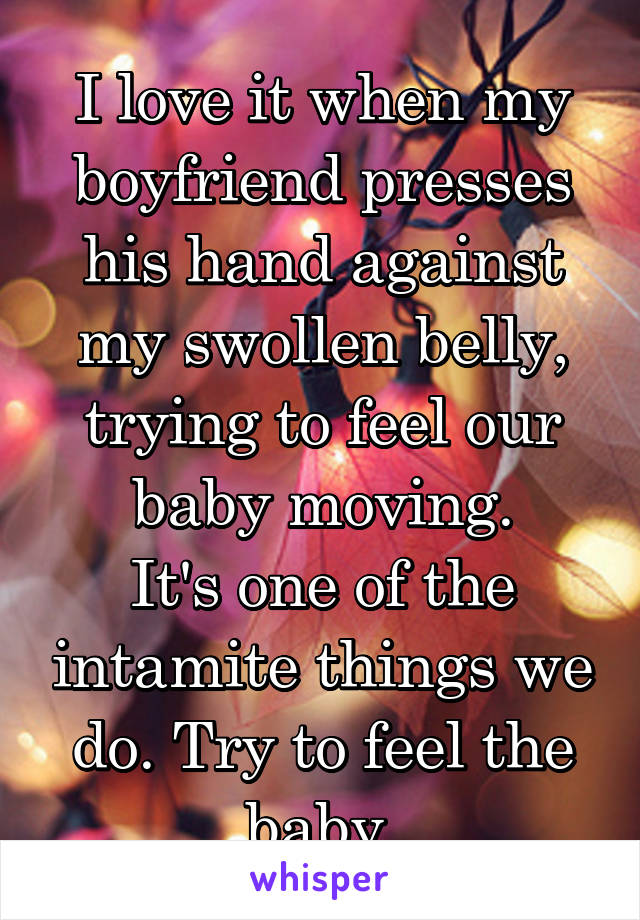 I love it when my boyfriend presses his hand against my swollen belly, trying to feel our baby moving.
It's one of the intamite things we do. Try to feel the baby.