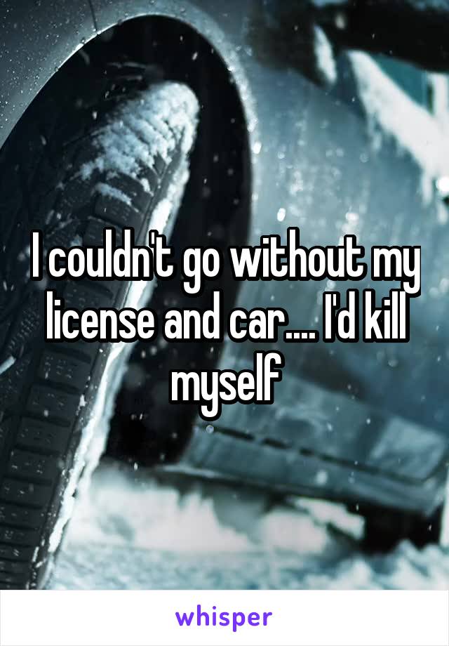 I couldn't go without my license and car.... I'd kill myself