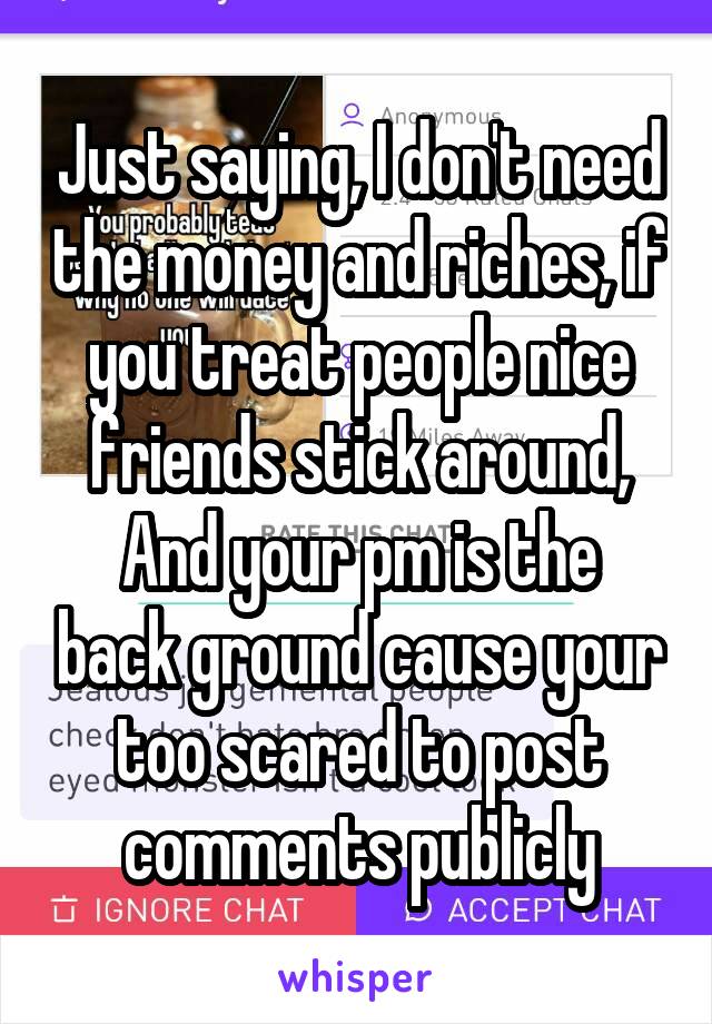 Just saying, I don't need the money and riches, if you treat people nice friends stick around,
And your pm is the back ground cause your too scared to post comments publicly