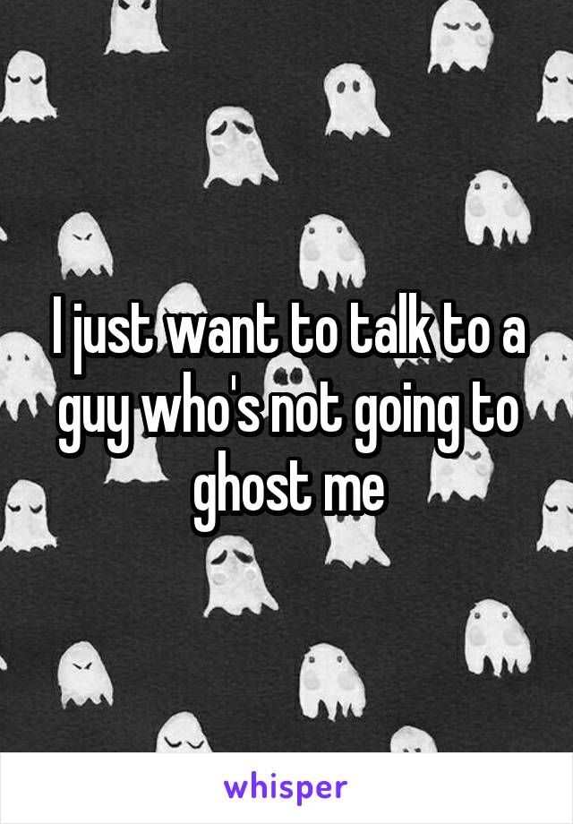 I just want to talk to a guy who's not going to ghost me