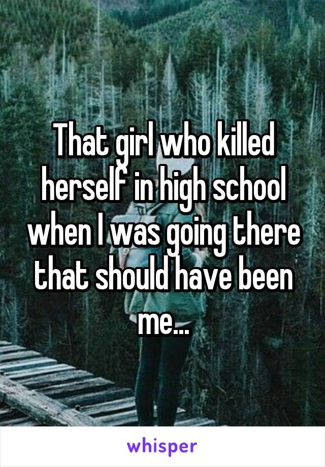 That girl who killed herself in high school when I was going there that should have been me...