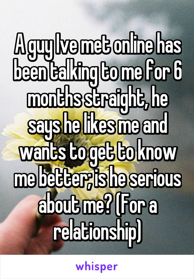 A guy Ive met online has been talking to me for 6 months straight, he says he likes me and wants to get to know me better; is he serious about me? (For a relationship)