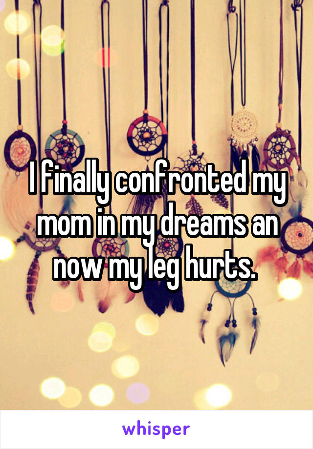 I finally confronted my mom in my dreams an now my leg hurts. 