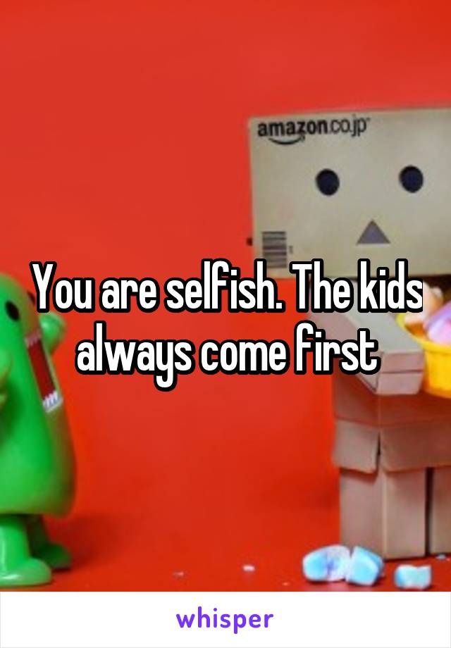 You are selfish. The kids always come first