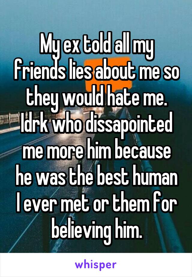 My ex told all my friends lies about me so they would hate me. Idrk who dissapointed me more him because he was the best human I ever met or them for believing him.