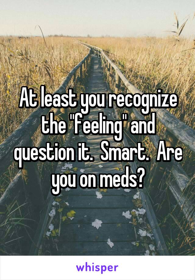At least you recognize the "feeling" and question it.  Smart.  Are you on meds?