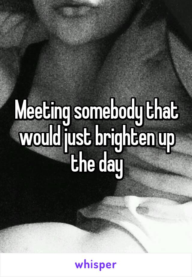 Meeting somebody that would just brighten up the day