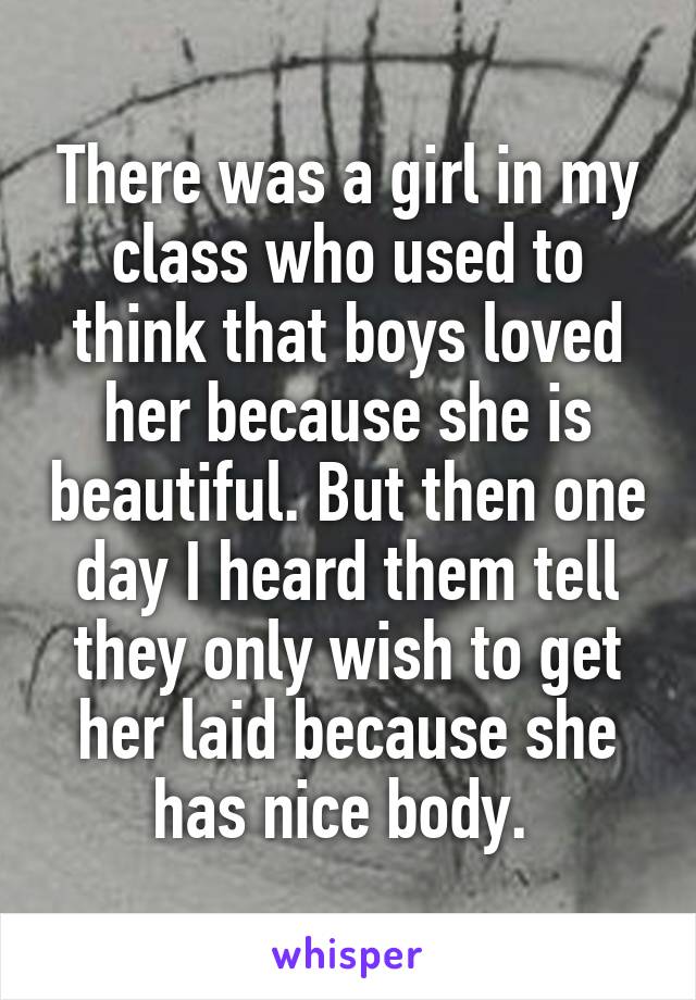 There was a girl in my class who used to think that boys loved her because she is beautiful. But then one day I heard them tell they only wish to get her laid because she has nice body. 