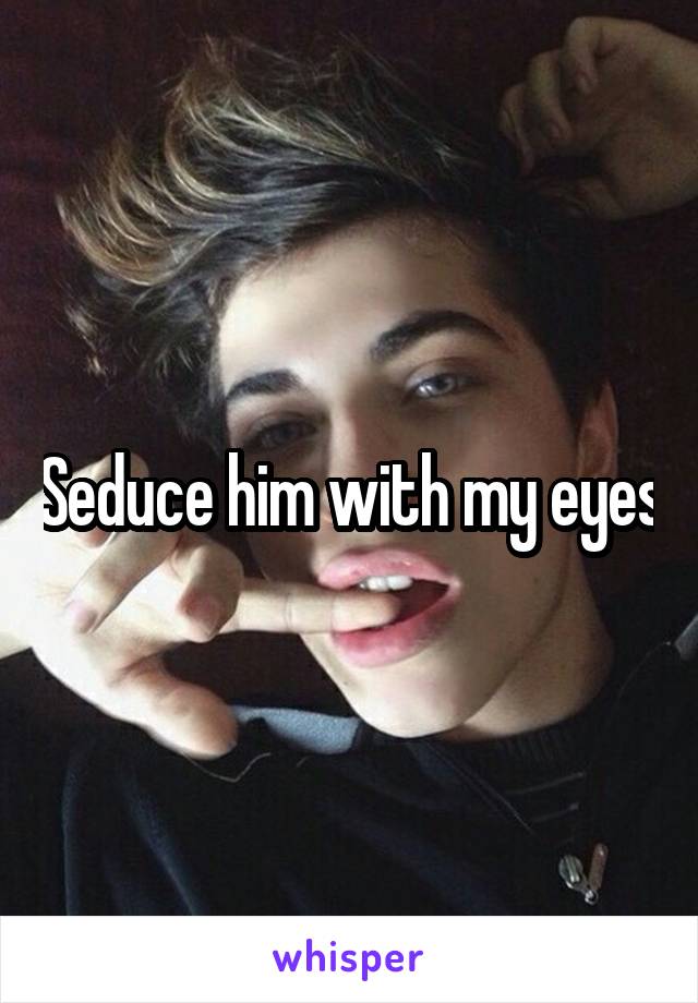 Seduce him with my eyes
