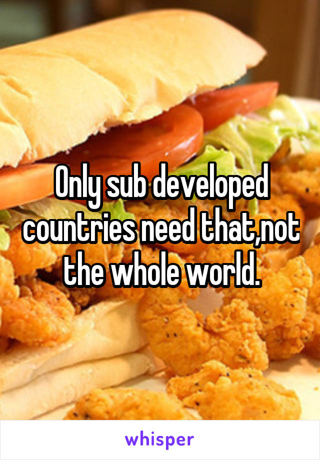 Only sub developed countries need that,not the whole world.