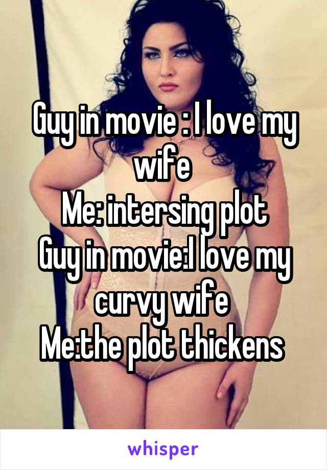 Guy in movie : I love my wife 
Me: intersing plot
Guy in movie:I love my curvy wife 
Me:the plot thickens 