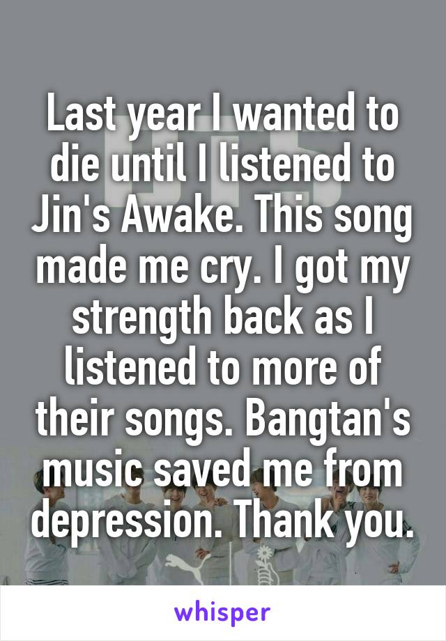 Last year I wanted to die until I listened to Jin's Awake. This song made me cry. I got my strength back as I listened to more of their songs. Bangtan's music saved me from depression. Thank you.