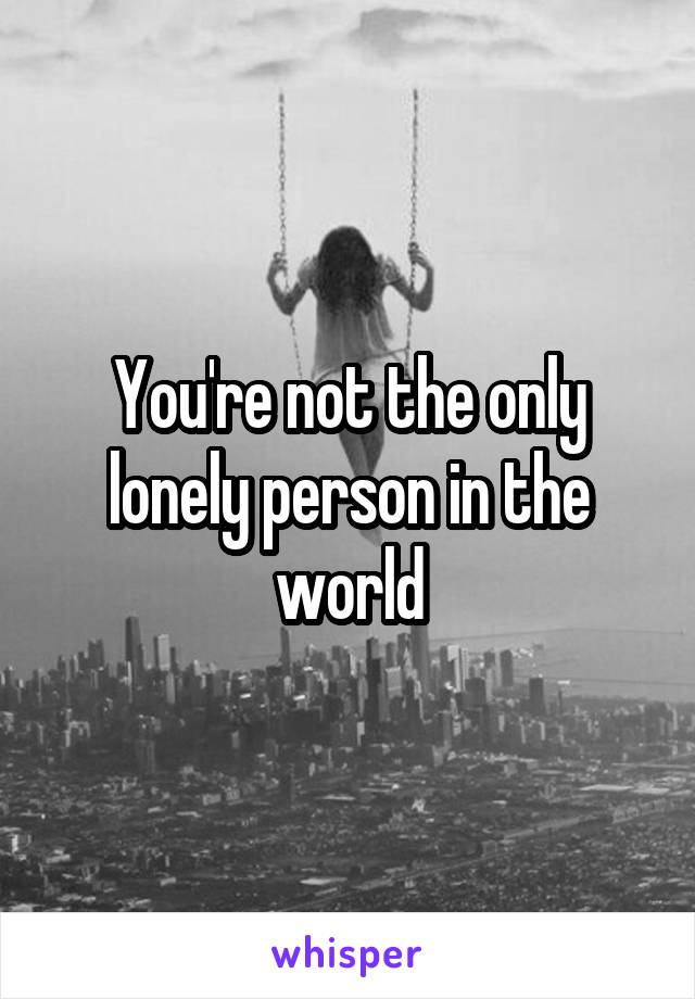 You're not the only lonely person in the world