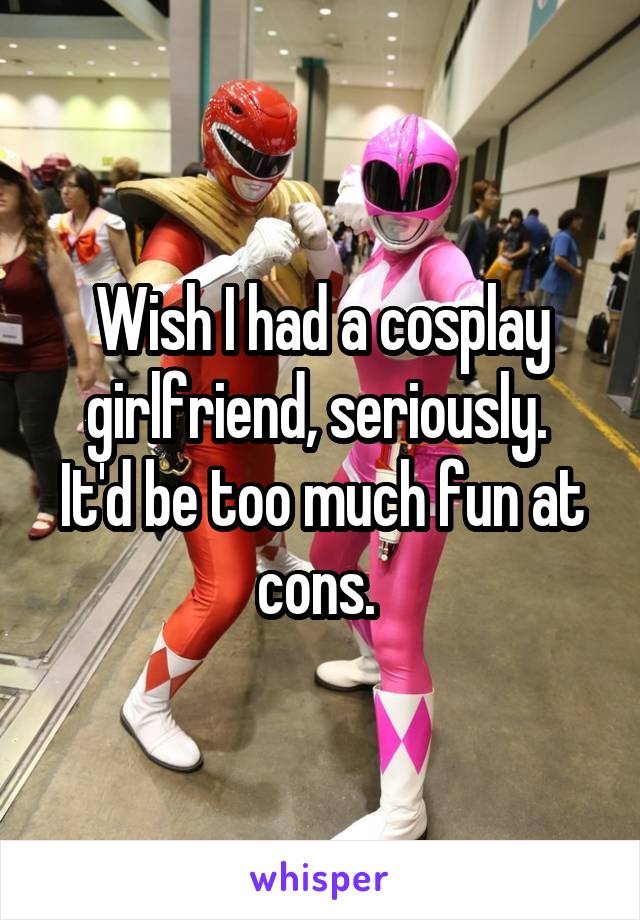 Wish I had a cosplay girlfriend, seriously. 
It'd be too much fun at cons. 