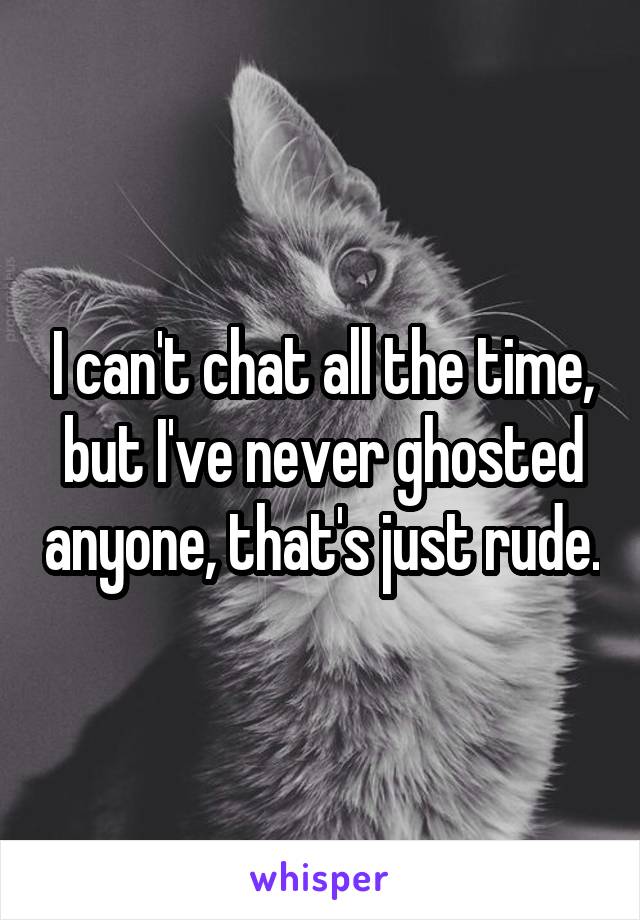 I can't chat all the time, but I've never ghosted anyone, that's just rude.
