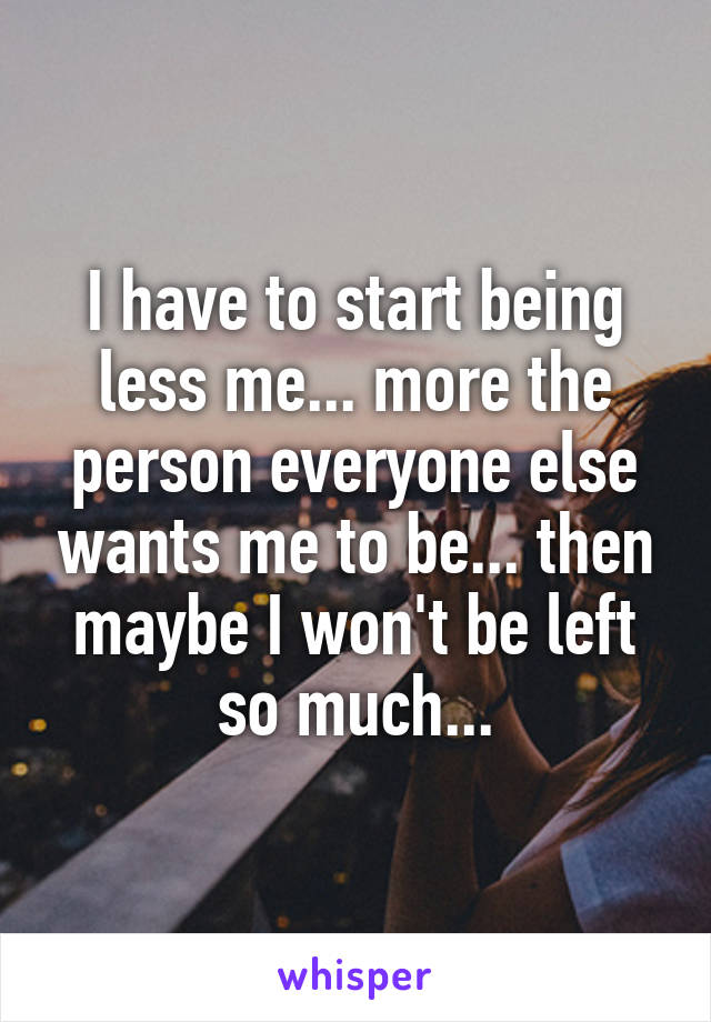 I have to start being less me... more the person everyone else wants me to be... then maybe I won't be left so much...