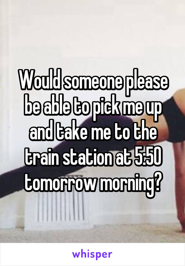 Would someone please be able to pick me up and take me to the train station at 5:50 tomorrow morning?