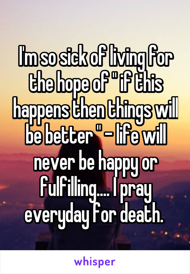 I'm so sick of living for the hope of " if this happens then things will be better " - life will never be happy or fulfilling.... I pray everyday for death. 