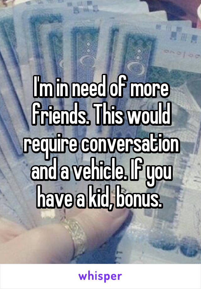 I'm in need of more friends. This would require conversation and a vehicle. If you have a kid, bonus. 
