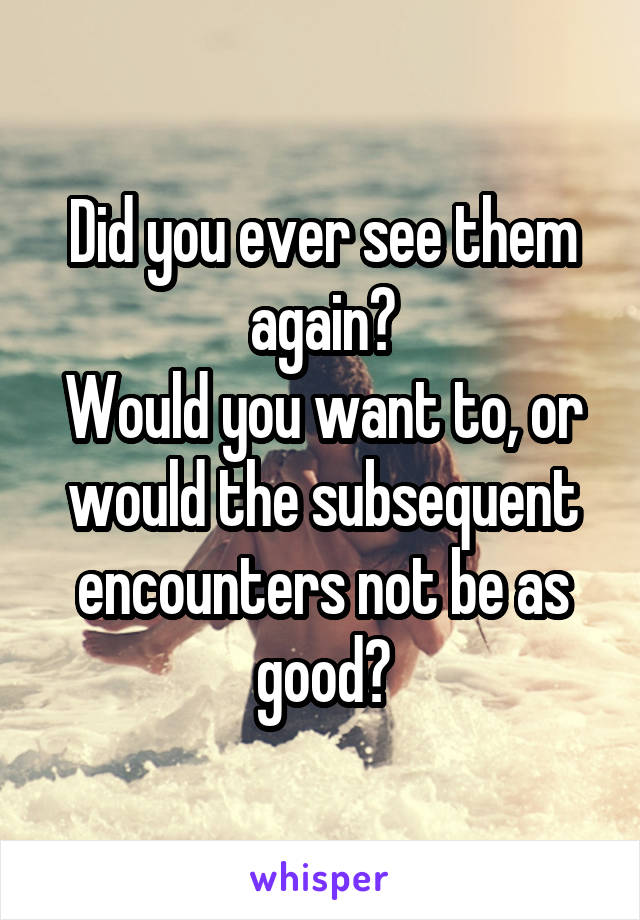 Did you ever see them again?
Would you want to, or would the subsequent encounters not be as good?