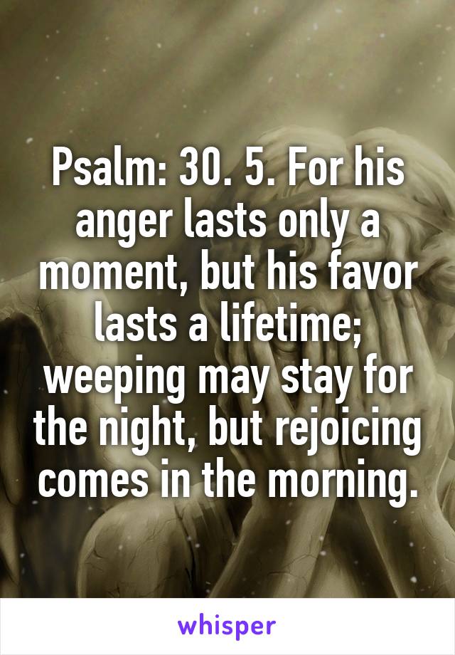 Psalm: 30. 5. For his anger lasts only a moment, but his favor lasts a lifetime; weeping may stay for the night, but rejoicing comes in the morning.