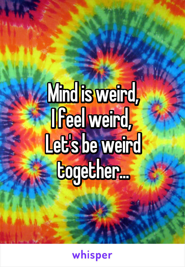 Mind is weird,
I feel weird, 
Let's be weird together...
