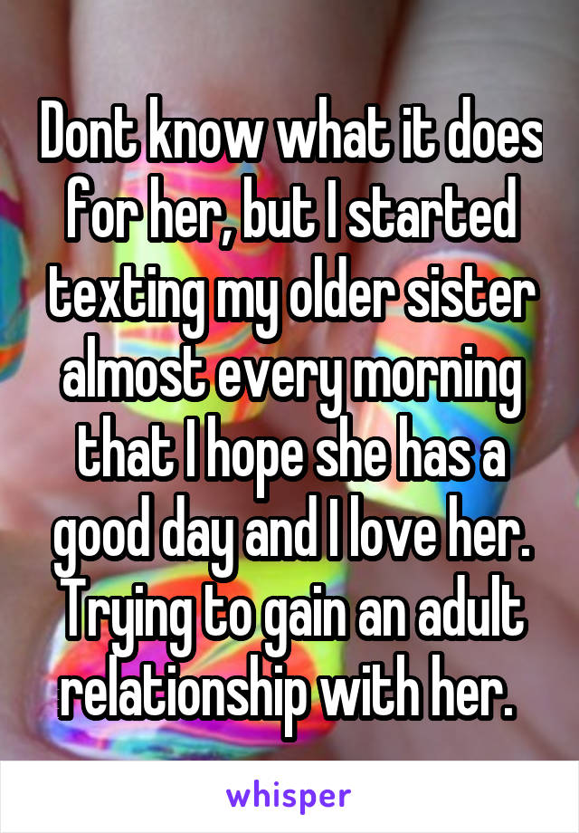 Dont know what it does for her, but I started texting my older sister almost every morning that I hope she has a good day and I love her. Trying to gain an adult relationship with her. 