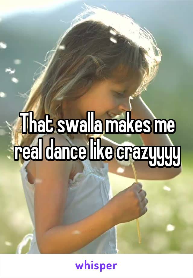That swalla makes me real dance like crazyyyy