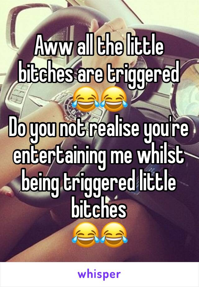Aww all the little bitches are triggered 😂😂
Do you not realise you're entertaining me whilst being triggered little bitches
😂😂