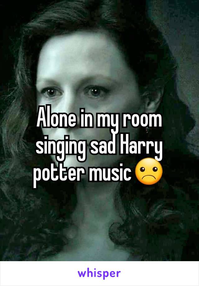 Alone in my room singing sad Harry potter music☹️