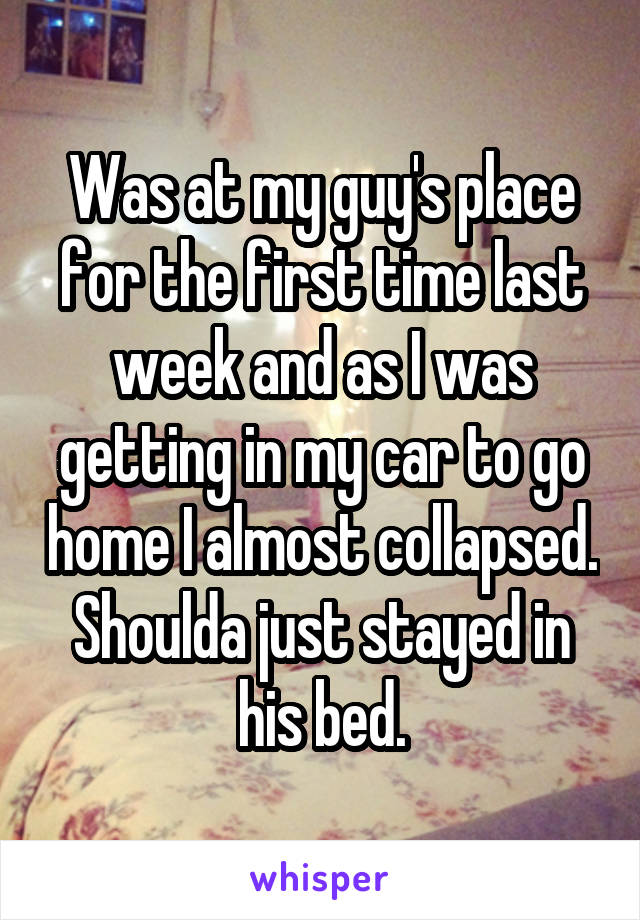 Was at my guy's place for the first time last week and as I was getting in my car to go home I almost collapsed. Shoulda just stayed in his bed.